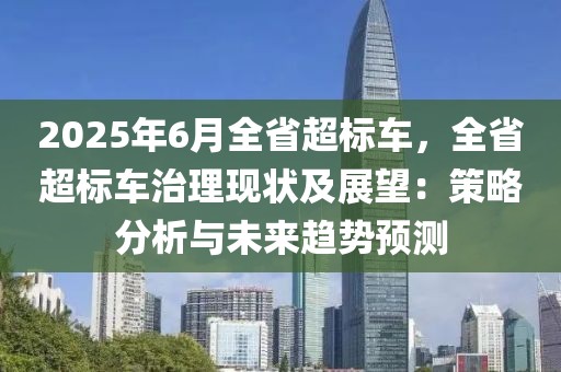 2025年6月全省超標(biāo)車，全省超標(biāo)車治理現(xiàn)狀及展望：策略分析與未來趨勢(shì)預(yù)測(cè)