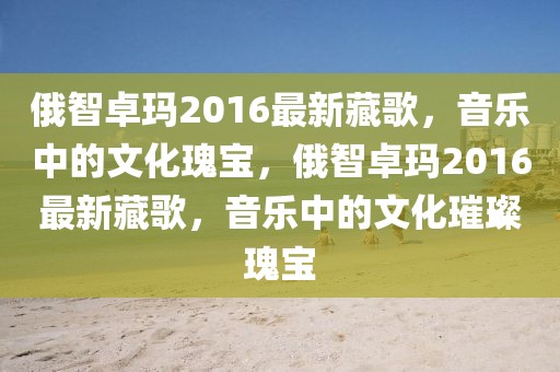 俄智卓瑪2016最新藏歌，音樂中的文化瑰寶，俄智卓瑪2016最新藏歌，音樂中的文化璀璨瑰寶