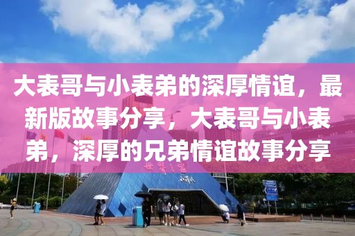 大表哥與小表弟的深厚情誼，最新版故事分享，大表哥與小表弟，深厚的兄弟情誼故事分享