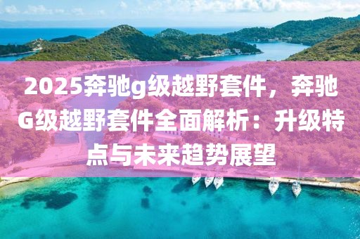 2025奔馳g級越野套件，奔馳G級越野套件全面解析：升級特點與未來趨勢展望