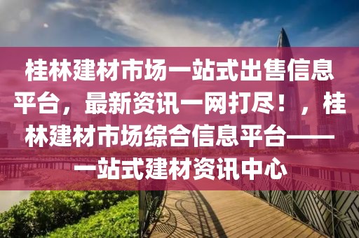 桂林建材市場一站式出售信息平臺，最新資訊一網(wǎng)打盡！，桂林建材市場綜合信息平臺——一站式建材資訊中心