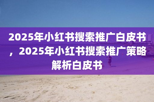 2025年小紅書搜索推廣白皮書，2025年小紅書搜索推廣策略解析白皮書