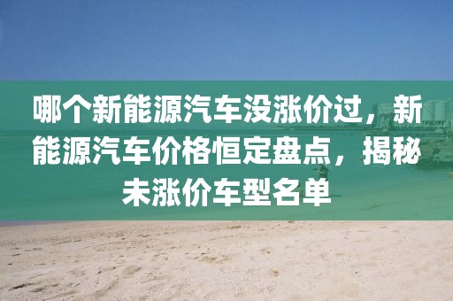 哪個(gè)新能源汽車沒漲價(jià)過，新能源汽車價(jià)格恒定盤點(diǎn)，揭秘未漲價(jià)車型名單