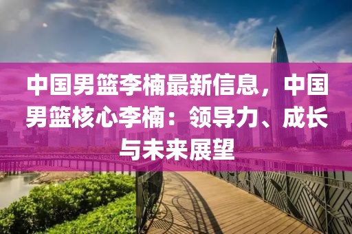 中國男籃李楠最新信息，中國男籃核心李楠：領導力、成長與未來展望