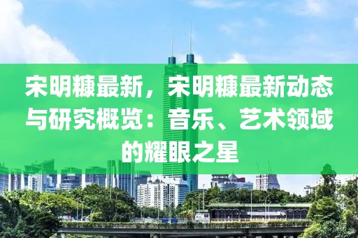 宋明糠最新，宋明糠最新動態(tài)與研究概覽：音樂、藝術(shù)領(lǐng)域的耀眼之星