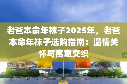 老爸本命年襪子2025年，老爸本命年襪子選購(gòu)指南：溫情關(guān)懷與寓意交織