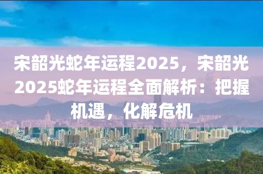 宋韶光蛇年運(yùn)程2025，宋韶光2025蛇年運(yùn)程全面解析：把握機(jī)遇，化解危機(jī)