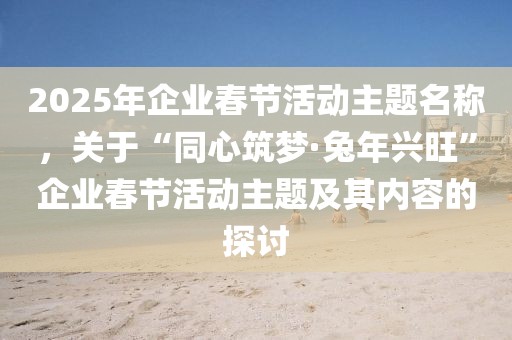 2025年企業(yè)春節(jié)活動(dòng)主題名稱，關(guān)于“同心筑夢(mèng)·兔年興旺”企業(yè)春節(jié)活動(dòng)主題及其內(nèi)容的探討