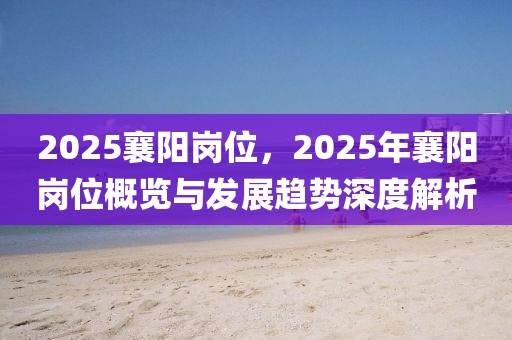 2025襄陽崗位，2025年襄陽崗位概覽與發(fā)展趨勢深度解析