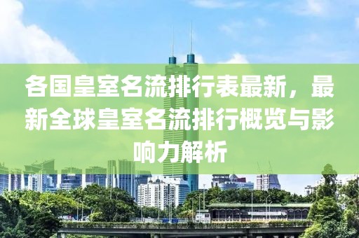 各國皇室名流排行表最新，最新全球皇室名流排行概覽與影響力解析