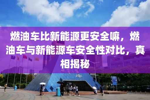 燃油車比新能源更安全嘛，燃油車與新能源車安全性對比，真相揭秘