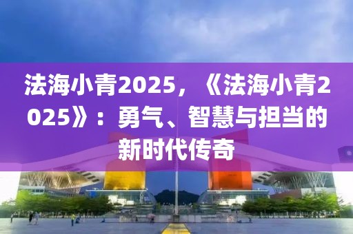 法海小青2025，《法海小青2025》：勇氣、智慧與擔(dān)當(dāng)?shù)男聲r(shí)代傳奇