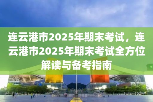 連云港市2025年期末考試，連云港市2025年期末考試全方位解讀與備考指南