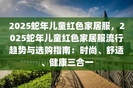 2025蛇年兒童紅色家居服，2025蛇年兒童紅色家居服流行趨勢(shì)與選購(gòu)指南：時(shí)尚、舒適、健康三合一