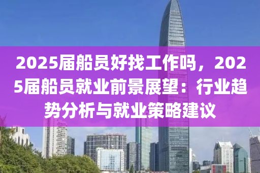 2025屆船員好找工作嗎，2025屆船員就業(yè)前景展望：行業(yè)趨勢分析與就業(yè)策略建議