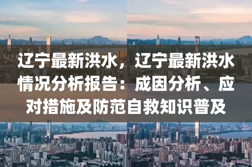 遼寧最新洪水，遼寧最新洪水情況分析報告：成因分析、應(yīng)對措施及防范自救知識普及