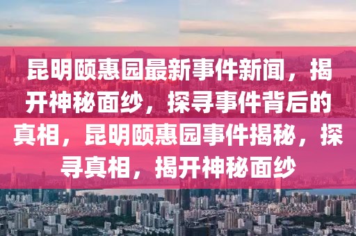 昆明頤惠園最新事件新聞，揭開神秘面紗，探尋事件背后的真相，昆明頤惠園事件揭秘，探尋真相，揭開神秘面紗