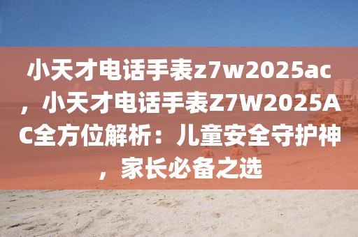 小天才電話手表z7w2025ac，小天才電話手表Z7W2025AC全方位解析：兒童安全守護神，家長必備之選