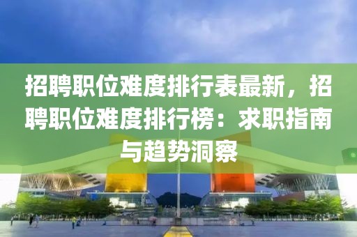 招聘職位難度排行表最新，招聘職位難度排行榜：求職指南與趨勢洞察