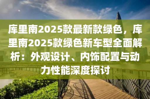 庫(kù)里南2025款最新款綠色，庫(kù)里南2025款綠色新車(chē)型全面解析：外觀設(shè)計(jì)、內(nèi)飾配置與動(dòng)力性能深度探討