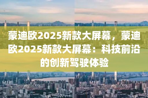 蒙迪歐2025新款大屏幕，蒙迪歐2025新款大屏幕：科技前沿的創(chuàng)新駕駛體驗