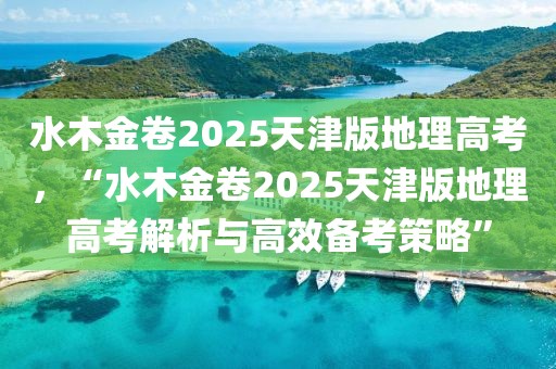 水木金卷2025天津版地理高考，“水木金卷2025天津版地理高考解析與高效備考策略”