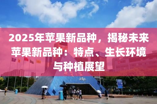 2025年蘋果新品種，揭秘未來蘋果新品種：特點(diǎn)、生長環(huán)境與種植展望