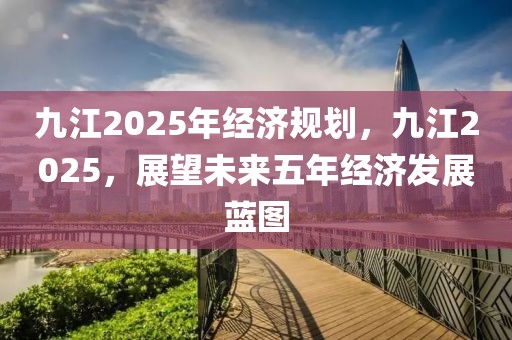 九江2025年經(jīng)濟(jì)規(guī)劃，九江2025，展望未來五年經(jīng)濟(jì)發(fā)展藍(lán)圖