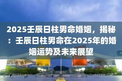 2025壬辰日柱男命婚姻，揭秘：壬辰日柱男命在2025年的婚姻運(yùn)勢及未來展望