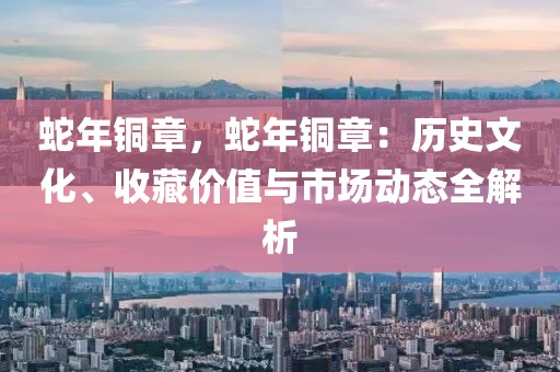 蛇年銅章，蛇年銅章：歷史文化、收藏價(jià)值與市場(chǎng)動(dòng)態(tài)全解析