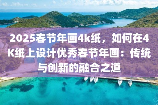 2025春節(jié)年畫4k紙，如何在4K紙上設計優(yōu)秀春節(jié)年畫：傳統(tǒng)與創(chuàng)新的融合之道