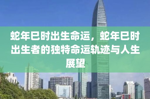 蛇年巳時出生命運，蛇年巳時出生者的獨特命運軌跡與人生展望