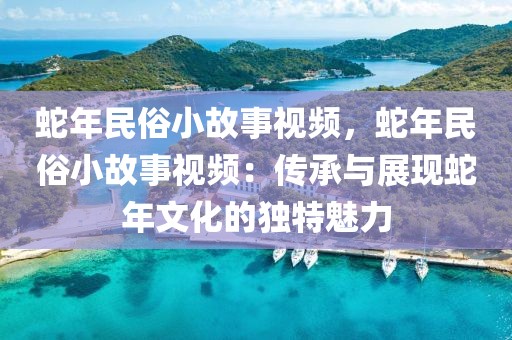 蛇年民俗小故事視頻，蛇年民俗小故事視頻：傳承與展現(xiàn)蛇年文化的獨(dú)特魅力