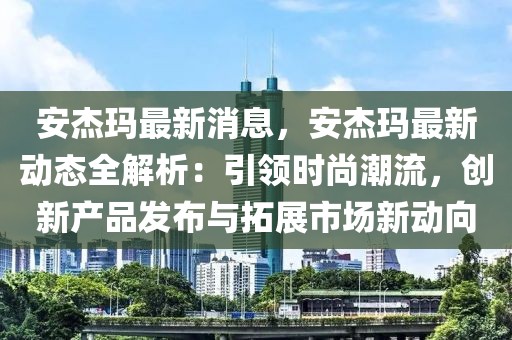 安杰瑪最新消息，安杰瑪最新動態(tài)全解析：引領(lǐng)時尚潮流，創(chuàng)新產(chǎn)品發(fā)布與拓展市場新動向