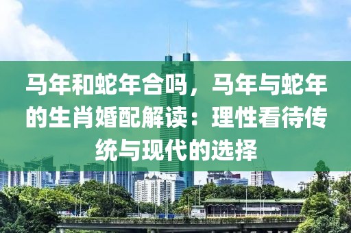 馬年和蛇年合嗎，馬年與蛇年的生肖婚配解讀：理性看待傳統(tǒng)與現(xiàn)代的選擇