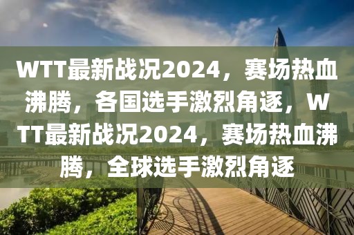 WTT最新戰(zhàn)況2024，賽場熱血沸騰，各國選手激烈角逐，WTT最新戰(zhàn)況2024，賽場熱血沸騰，全球選手激烈角逐