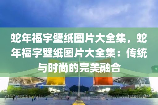 蛇年福字壁紙圖片大全集，蛇年福字壁紙圖片大全集：傳統(tǒng)與時(shí)尚的完美融合