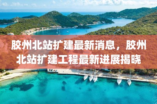 膠州北站擴建最新消息，膠州北站擴建工程最新進展揭曉