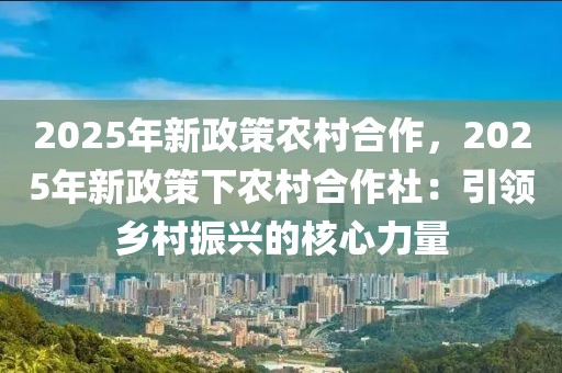 2025年新政策農(nóng)村合作，2025年新政策下農(nóng)村合作社：引領(lǐng)鄉(xiāng)村振興的核心力量