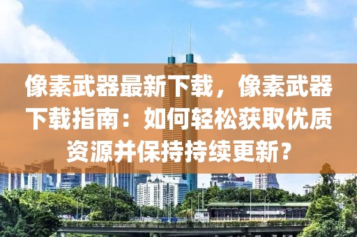 像素武器最新下載，像素武器下載指南：如何輕松獲取優(yōu)質(zhì)資源并保持持續(xù)更新？