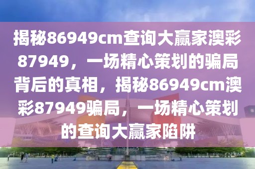 揭秘86949cm查詢大贏家澳彩87949，一場精心策劃的騙局背后的真相，揭秘86949cm澳彩87949騙局，一場精心策劃的查詢大贏家陷阱