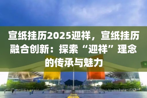 宣紙掛歷2025迎祥，宣紙掛歷融合創(chuàng)新：探索“迎祥”理念的傳承與魅力