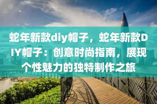 蛇年新款diy帽子，蛇年新款DIY帽子：創(chuàng)意時(shí)尚指南，展現(xiàn)個(gè)性魅力的獨(dú)特制作之旅