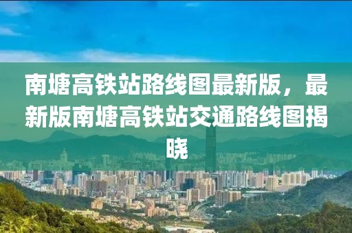 南塘高鐵站路線圖最新版，最新版南塘高鐵站交通路線圖揭曉