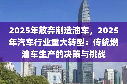 2025年放棄制造油車，2025年汽車行業(yè)重大轉(zhuǎn)型：傳統(tǒng)燃油車生產(chǎn)的決策與挑戰(zhàn)