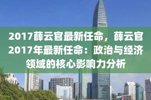 2017薛云官最新任命，薛云官2017年最新任命：政治與經(jīng)濟(jì)領(lǐng)域的核心影響力分析