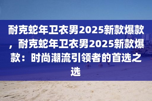 耐克蛇年衛(wèi)衣男2025新款爆款，耐克蛇年衛(wèi)衣男2025新款爆款：時尚潮流引領(lǐng)者的首選之選