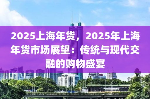 2025上海年貨，2025年上海年貨市場展望：傳統(tǒng)與現(xiàn)代交融的購物盛宴