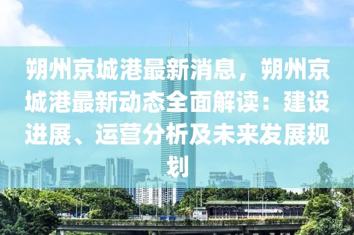 朔州京城港最新消息，朔州京城港最新動(dòng)態(tài)全面解讀：建設(shè)進(jìn)展、運(yùn)營(yíng)分析及未來(lái)發(fā)展規(guī)劃