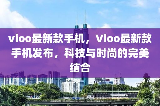 vioo最新款手機(jī)，Vioo最新款手機(jī)發(fā)布，科技與時(shí)尚的完美結(jié)合